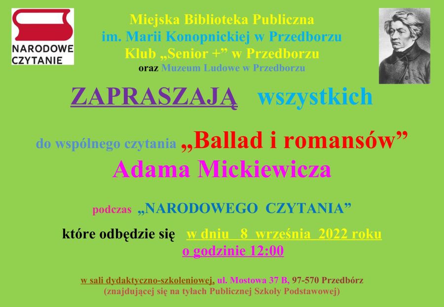 Miejska Biblioteka Publiczna im. Marii Konopnickiej w Przedborzu Klub „Senior +” w Przedborzu oraz Muzeum Ludowe w Przedborzu ZAPRASZAJĄ wszystkich do wspólnego czytania „Ballad i romansów” Adama Mickiewicza podczas „NARODOWEGO CZYTANIA” które odbędzie się w dniu 8 września 2022 roku o godzinie 12:00 w sali dydaktyczno-szkoleniowej, ul. Mostowa 37 B, 97-570 Przedbórz (znajdującej się na tyłach Publicznej Szkoły Podstawowej) Wstęp wolny. Zapraszamy wszystkich, zarówno tych, którzy chcą wysłuchać czytanych wierszy, jak i tych którzy chcieliby sami je odczytać.
